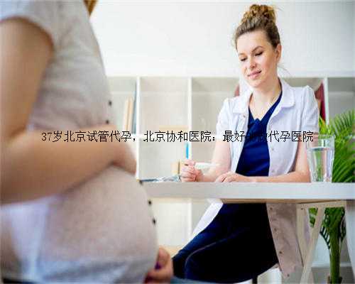 37岁北京试管代孕，北京协和医院：最好的做代孕医院