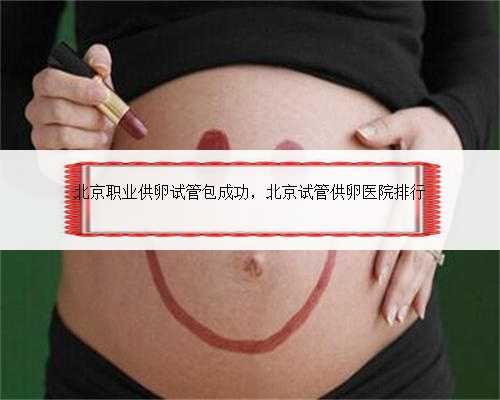 北京职业供卵试管包成功，北京试管供卵医院排行