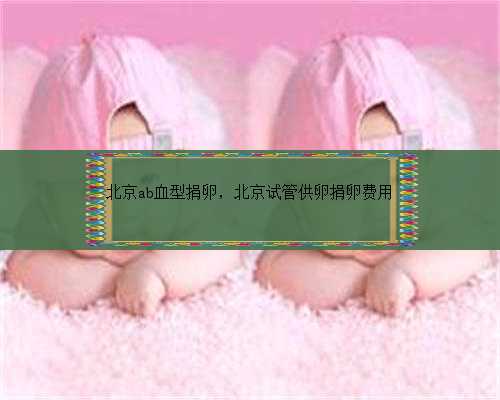 北京ab血型捐卵，北京试管供卵捐卵费用