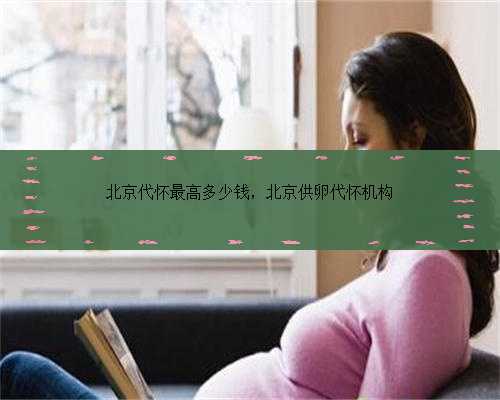 北京代怀最高多少钱，北京供卵代怀机构